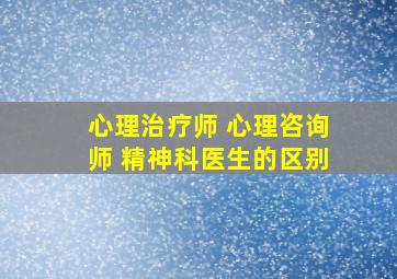 心理治疗师 心理咨询师 精神科医生的区别